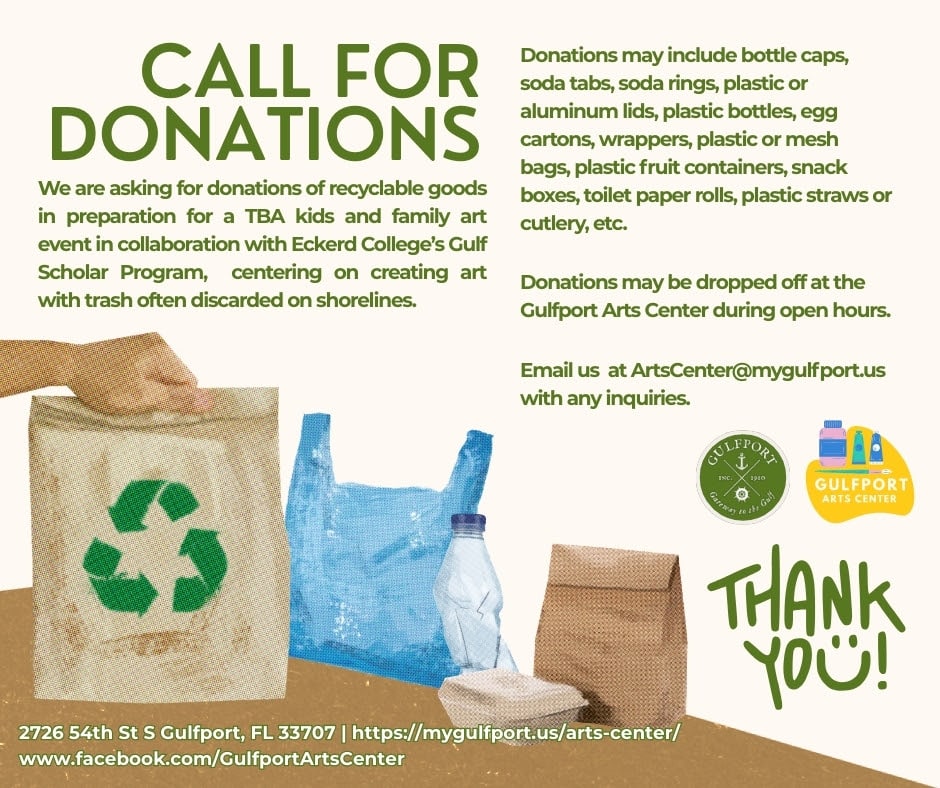 Graphic with pictures of recycled goods that reads: CALL FOR DONATIONS We are asking for donations of recyclable goods in preparation for a TBA kids and family art event in collaboration with Eckerd College’s Gulf Scholar Program, centering on creating art with trash often discarded on shorelines. Donations may include bottle caps, soda tabs, soda rings, plastic or aluminum lids, plastic bottles, egg cartons, wrappers, plastic or mesh bags, plastic fruit containers, snack boxes, toilet paper rolls, plastic straws or cutlery, etc. Email us at ArtsCenter@mygulfport.us with any inquiries. Donations may be dropped off at the Gulfport Arts Center during open hours. 2726 54th St S Gulfport, FL 33707 | https://mygulfport.us/arts-center/ www.facebook.com/GulfportArtsCenter