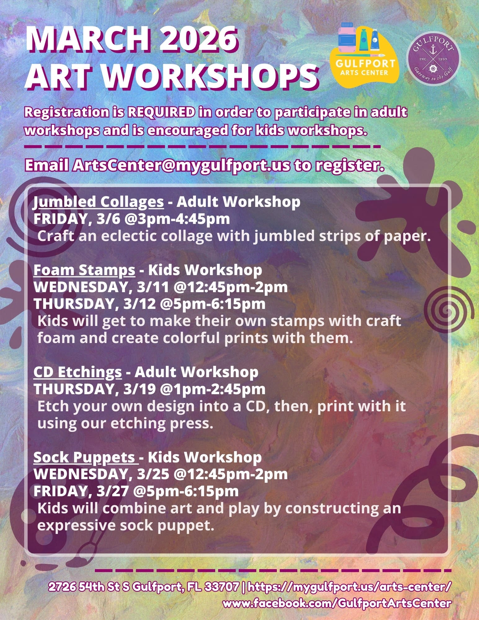 Colorful graphic that reads: MARCH 2026 ART WORKSHOPS Registration is REQUIRED in order to participate in adult workshops and is encouraged for kids workshops. Jumbled Collages - Adult Workshop FRIDAY, 3/6 @3pm-4:45pm Craft an eclectic collage with jumbled strips of paper. Foam Stamps - Kids Workshop WEDNESDAY, 3/11 @12:45pm-2pm THURSDAY, 3/12 @5pm-6:15pm Kids will get to make their own stamps with craft foam and create colorful prints with them. CD Etchings - Adult Workshop THURSDAY, 3/19 @1pm-2:45pm Etch your own design into a CD, then, print with it using our etching press. Sock Puppets - Kids Workshop WEDNESDAY, 3/25 @12:45pm-2pm FRIDAY, 3/27 @5pm-6:15pm Kids will combine art and play by constructing an expressive sock puppet. 2726 54th St S Gulfport, FL 33707 | https://mygulfport.us/arts-center/ www.facebook.com/GulfportArtsCenter