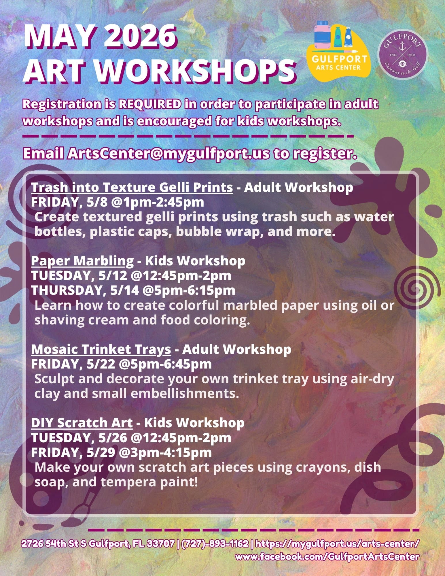 Colorful graphic that reads: MAY 2026 ART WORKSHOPS Registration is REQUIRED in order to participate in adult workshops and is encouraged for kids workshops. Email ArtsCenter@mygulfport.us to register. Trash into Texture Gelli Prints - Adult Workshop FRIDAY, 5/8 @1pm-2:45pm Create textured gelli prints using trash such as water bottles, plastic caps, bubble wrap, and more. Paper Marbling - Kids Workshop TUESDAY, 5/12 @12:45pm-2pm THURSDAY, 5/14 @5pm-6:15pm Learn how to create colorful marbled paper using oil or shaving cream and food coloring. Mosaic Trinket Trays - Adult Workshop FRIDAY, 5/22 @5pm-6:45pm Sculpt and decorate your own trinket tray using air-dry clay and small embellishments. DIY Scratch Art - Kids Workshop TUESDAY, 5/26 @12:45pm-2pm FRIDAY, 5/29 @3pm-4:15pm Make your own scratch art pieces using crayons, dish soap, and tempera paint! 2726 54th St S Gulfport, FL 33707 | (727)-893-1162 | https://mygulfport.us/arts-center/ www.facebook.com/GulfportArtsCenter