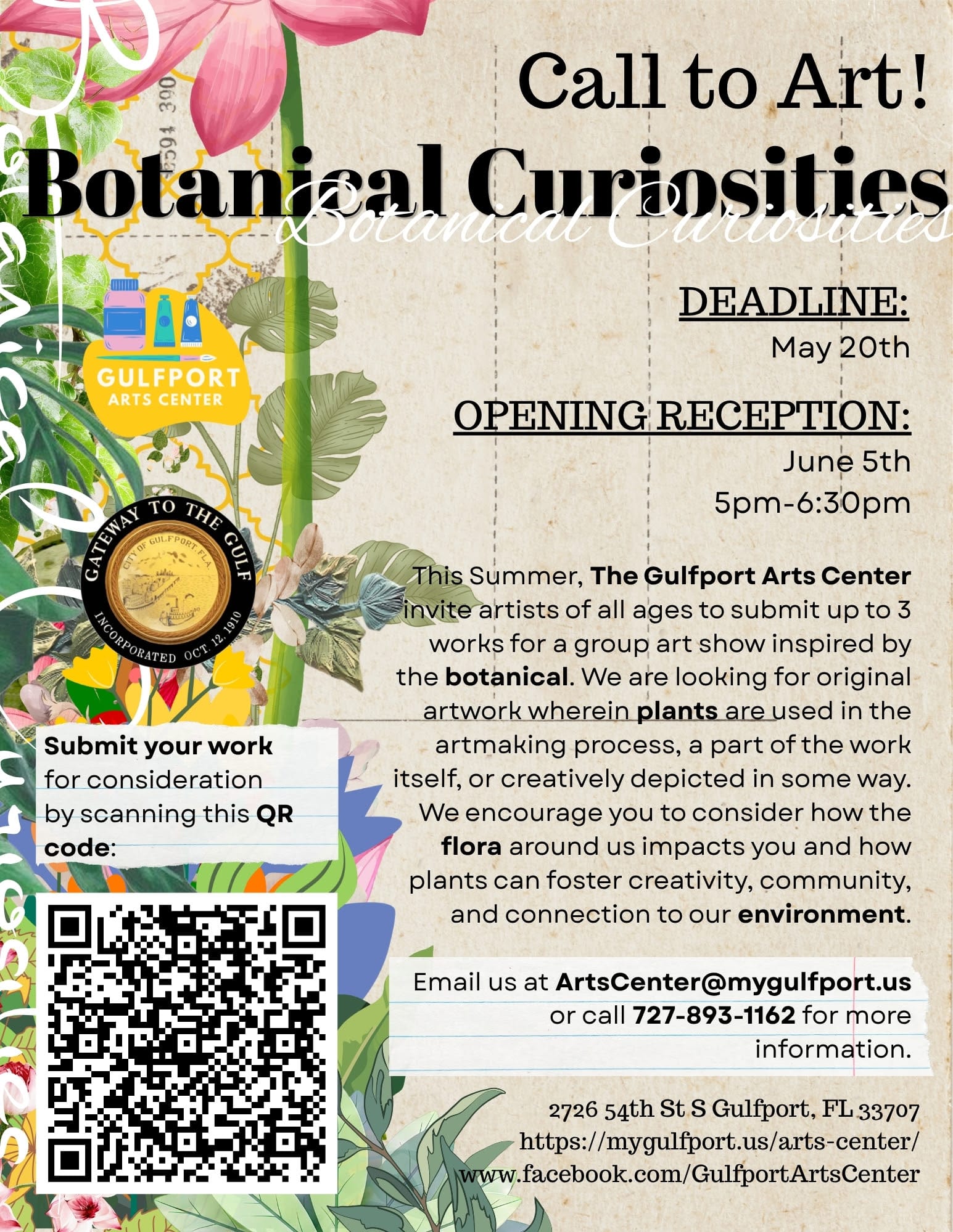 Graphic with floral design and QR Code, it reads: Call to Art! Botanical Curiosities DEADLINE: May 20th OPENING RECEPTION: June 5th 5pm-6:30pm This Summer, The Gulfport Arts Center invite artists of all ages to submit up to 3 works for a group art show inspired by the botanical. We are looking for original artwork wherein plants are used in the artmaking process, a part of the work itself, or creatively depicted in some way. We encourage you to consider how the flora around us impacts you and how plants can foster creativity, community, and connection to our environment. Submit your work for consideration by scanning this QR code: Email us at ArtsCenter@mygulfport.us or call 727-893-1162 for more information. 2726 54th St S Gulfport, FL 33707 https://mygulfport.us/arts-center/ www.facebook.com/GulfportArtsCenter