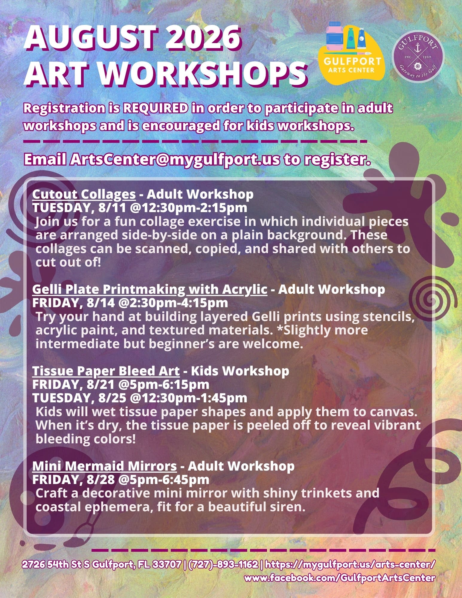 A colorful graphic with text that reads: AUGUST 2026 art workshops Registration is REQUIRED in order to participate in adult workshops and is encouraged for kids workshops. Email ArtsCenter@mygulfport.us to register. Cutout Collages - Adult Workshop TUESDAY, 8/11 @12:30pm-2:15pm Join us for a fun collage exercise in which individual pieces are arranged side-by-side on a plain background. These collages can be scanned, copied, and shared with others to cut out of! Gelli Plate Printmaking with Acrylic - Adult Workshop FRIDAY, 8/14 @2:30pm-4:15pm Try your hand at building layered Gelli prints using stencils, acrylic paint, and textured materials. *Slightly more intermediate but beginner’s are welcome. Tissue Paper Bleed Art - Kids Workshop FRIDAY, 8/21 @5pm-6:15pm TUESDAY, 8/25 @12:30pm-1:45pm Kids will wet tissue paper shapes and apply them to canvas. When it’s dry, the tissue paper is peeled off to reveal vibrant bleeding colors! Mini Mermaid Mirrors - Adult Workshop FRIDAY, 8/28 @5pm-6:45pm Craft a decorative mini mirror with shiny trinkets and coastal ephemera, fit for a beautiful siren. 2726 54th St S Gulfport, FL 33707 | (727)-893-1162 | https://mygulfport.us/arts-center/ www.facebook.com/GulfportArtsCenter