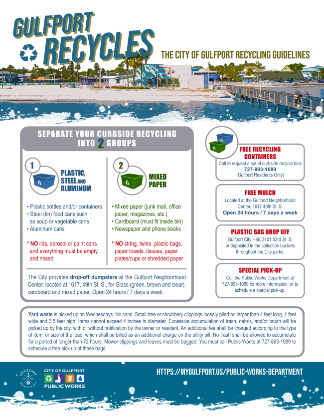 Flyer. Text reads Gulfport Recycles. The City of Gulfport Recycling Guidelines. Separate curbside recycling into two groups. Group one plastic steel and aluminum. Group two mixed paper. Free recycling containers available for residents call 727 893 1089. Free mulch at Gulfport Neighborhood Center. Plastic bag drop off at City Hall and park collection buckets. Special pick up available by calling Public Works. Yard waste picked up on Wednesdays with size and bagging requirements. City of Gulfport Public Works logo. Website link mygulfport.us public works department. Background shows Gulfport waterfront illustration.