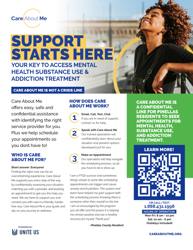 Flyer. Text reads Care About Me. Support Starts Here. Your key to access mental health substance use and addiction treatment services. Care About Me is not a crisis line. Provides confidential help with identifying service providers and scheduling appointments. Steps include email call text chat speak with a caring specialist and make an appointment. Contact 1 888 431 1998. Hours Monday to Friday 8 AM to 10 PM. Saturday 10 AM to 6 PM. Holidays included. Website careaboutme.org. Powered by Unite Us. Green QR code for more information. Photo of smiling woman outdoors.