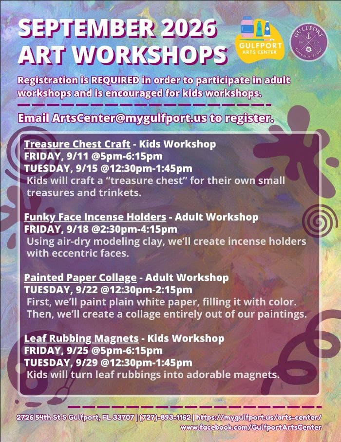 Colorful graphic with text that reads: SEPTEMBER 2026 ART WORKSHOPS Registration is REQUIRED in order to participate in adult workshops and is encouraged for kids workshops. Email ArtsCenter@mygulfport.us to register. Treasure Chest Craft - Kids Workshop FRIDAY, 9/11 @5pm-6:15pm TUESDAY, 9/15 @12:30pm-1:45pm Kids will craft a “treasure chest” for their own small treasures and trinkets. Funky Face Incense Holders - Adult Workshop FRIDAY, 9/18 @2:30pm-4:15pm Using air-dry modeling clay, we’ll create incense holders with eccentric faces. Painted Paper Collage - Adult Workshop TUESDAY, 9/22 @12:30pm-2:15pm First, we’ll paint plain white paper, filling it with color. Then, we’ll create a collage entirely out of our paintings. Leaf Rubbing Magnets - Kids Workshop FRIDAY, 9/25 @5pm-6:15pm TUESDAY, 9/29 @12:30pm-1:45pm Kids will turn leaf rubbings into adorable magnets. 2726 54th St S Gulfport, FL 33707 | (727)-893-1162 | https://mygulfport.us/arts-center/ www.facebook.com/GulfportArtsCenter