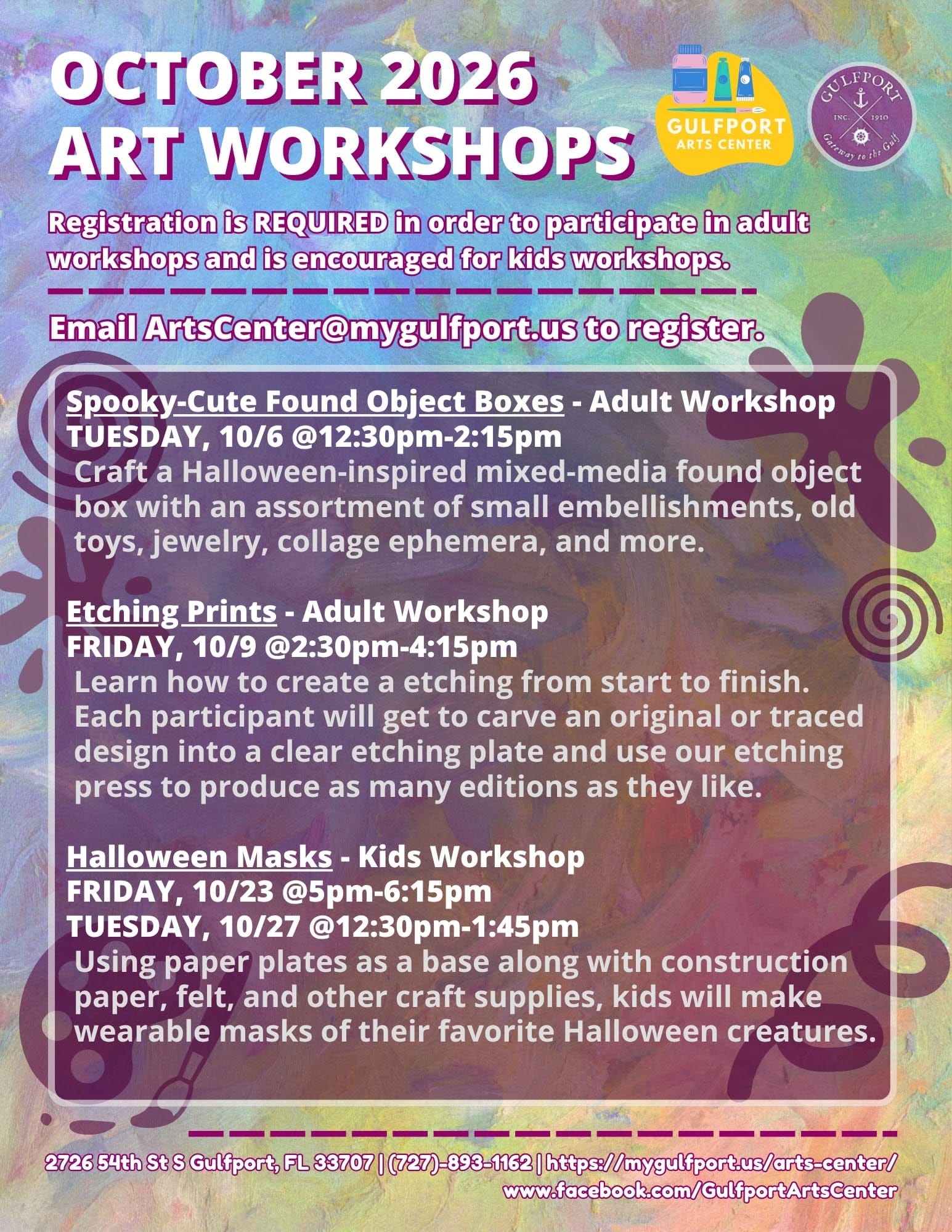 Colorful graphic with text that reads: OCTOBER 2026 ART WORKSHOPS Registration is REQUIRED in order to participate in adult workshops and is encouraged for kids workshops. Email ArtsCenter@mygulfport.us to register. Spooky-Cute Found Object Boxes - Adult Workshop TUESDAY, 10/6 @12:30pm-2:15pm Craft a Halloween-inspired mixed-media found object box with an assortment of small embellishments, old toys, jewelry, collage ephemera, and more. Etching Prints - Adult Workshop FRIDAY, 10/9 @2:30pm-4:15pm Learn how to create a etching from start to finish. Each participant will get to carve an original or traced design into a clear etching plate and use our etching press to produce as many editions as they like. Halloween Masks - Kids Workshop FRIDAY, 10/23 @5pm-6:15pm TUESDAY, 10/27 @12:30pm-1:45pm Using paper plates as a base along with construction paper, felt, and other craft supplies, kids will make wearable masks of their favorite Halloween creatures. 2726 54th St S Gulfport, FL 33707 | (727)-893-1162 | https://mygulfport.us/arts-center/ www.facebook.com/GulfportArtsCenter